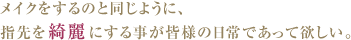 メイクをするのと同じように、
指先を綺麗にする事が皆様の日常であって欲しい。